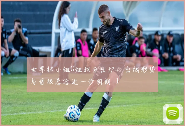 世界杯小组G组积分出炉,出线形势与晋级悬念进一步明朗_1