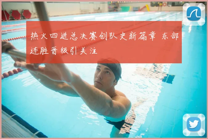 热火四进总决赛创队史新篇章 东部连胜晋级引关注