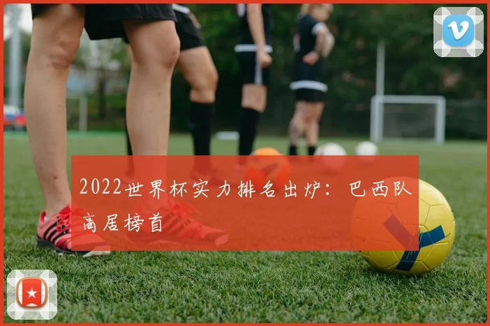 2022世界杯实力排名出炉:巴西队高居榜首