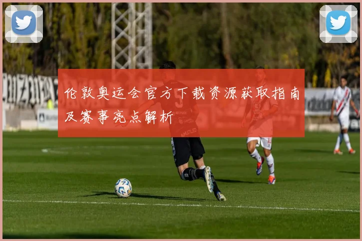 伦敦奥运会官方下载资源获取指南及赛事亮点解析