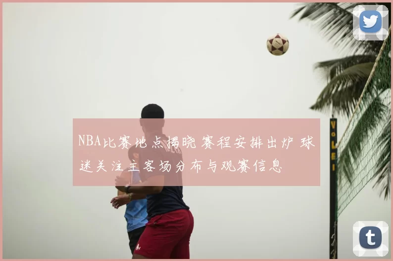 NBA比赛地点揭晓 赛程安排出炉 球迷关注主客场分布与观赛信息