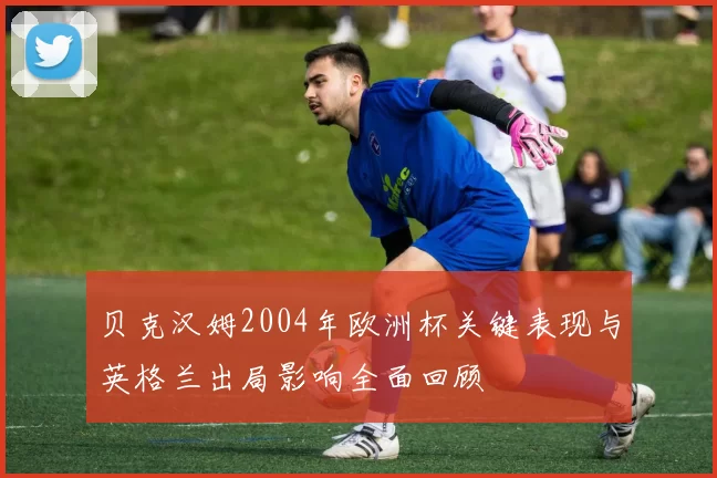 贝克汉姆2004年欧洲杯关键表现与英格兰出局影响全面回顾