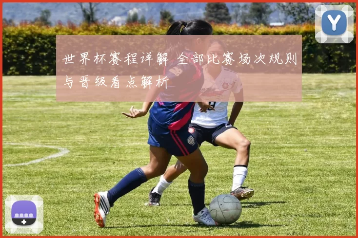 世界杯赛程详解 全部比赛场次规则与晋级看点解析