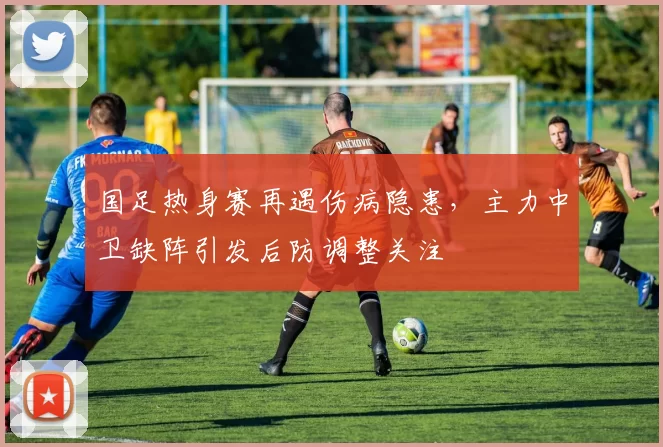 国足热身赛再遇伤病隐患,主力中卫缺阵引发后防调整关注