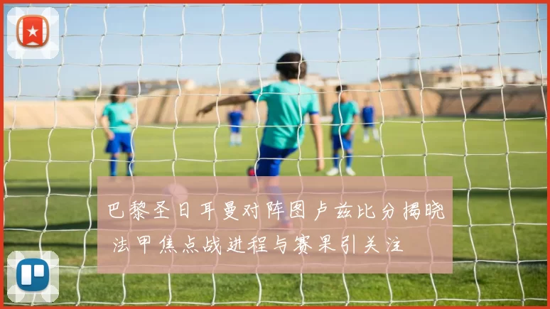 巴黎圣日耳曼对阵图卢兹比分揭晓 法甲焦点战进程与赛果引关注