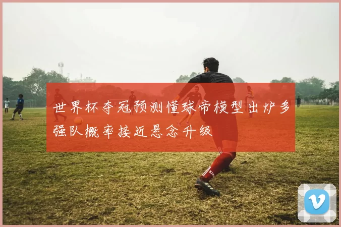 世界杯夺冠预测懂球帝模型出炉多强队概率接近悬念升级