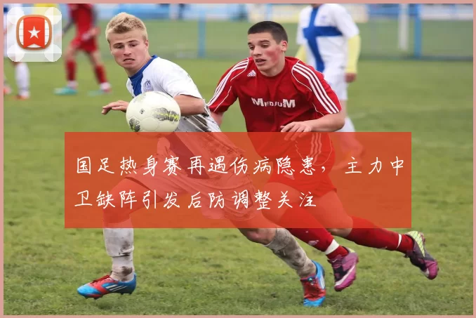 国足热身赛再遇伤病隐患,主力中卫缺阵引发后防调整关注