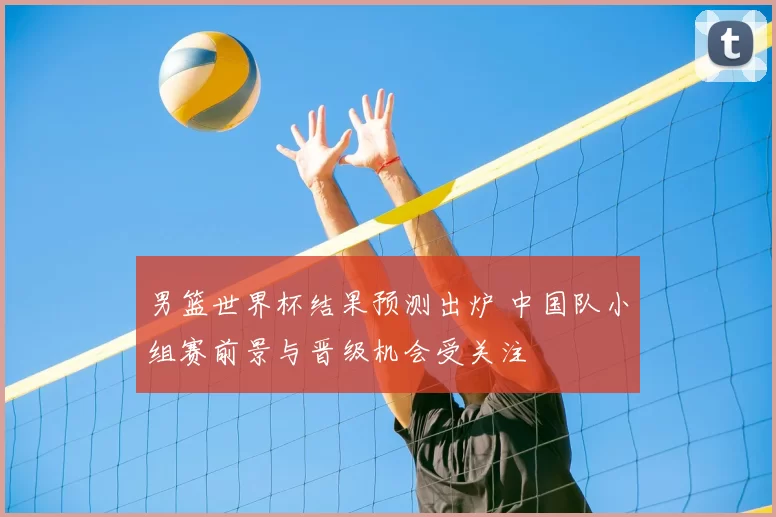 男篮世界杯结果预测出炉 中国队小组赛前景与晋级机会受关注