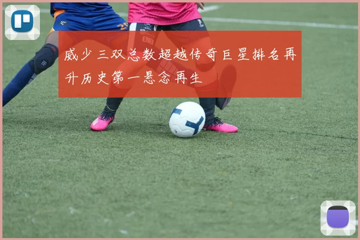 威少三双总数超越传奇巨星排名再升历史第一悬念再生