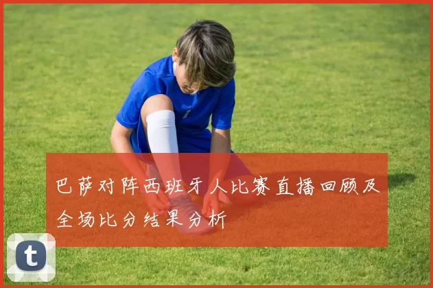 巴萨对阵西班牙人比赛直播回顾及全场比分结果分析