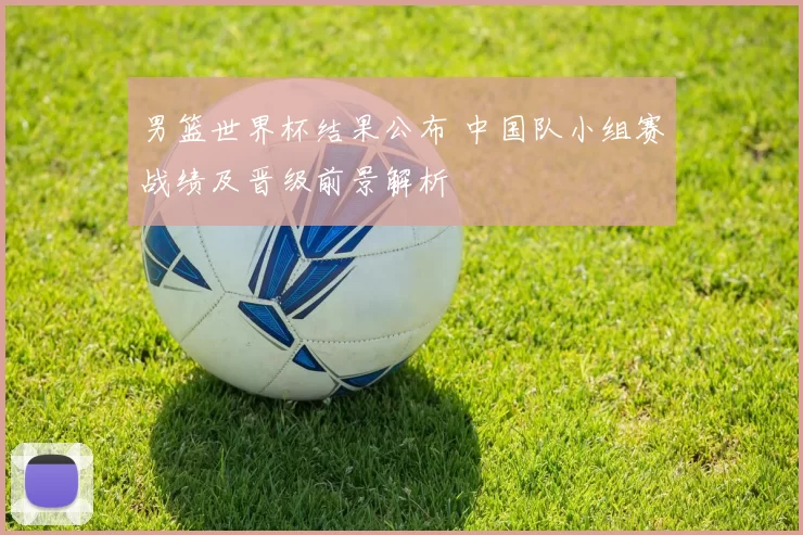 男篮世界杯结果公布 中国队小组赛战绩及晋级前景解析