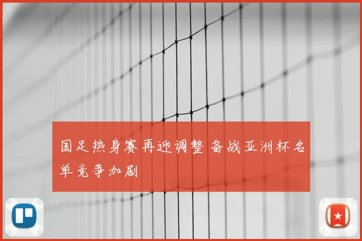 国足热身赛再迎调整 备战亚洲杯名单竞争加剧