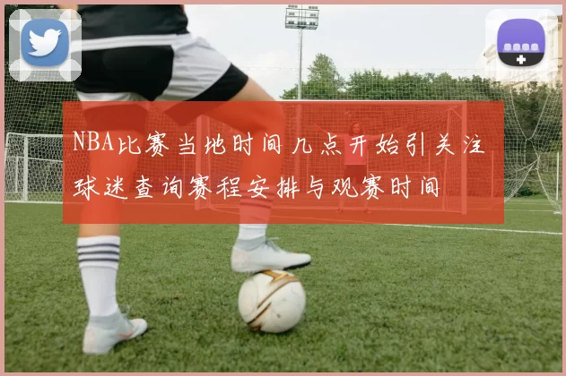 NBA比赛当地时间几点开始引关注 球迷查询赛程安排与观赛时间