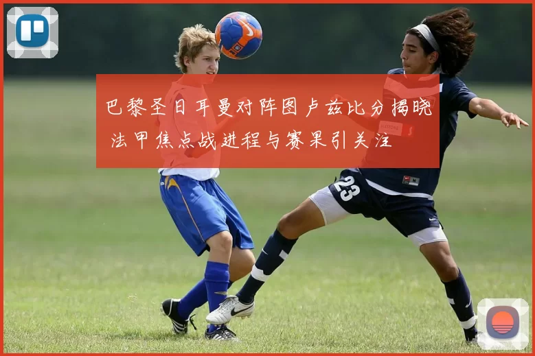 巴黎圣日耳曼对阵图卢兹比分揭晓 法甲焦点战进程与赛果引关注