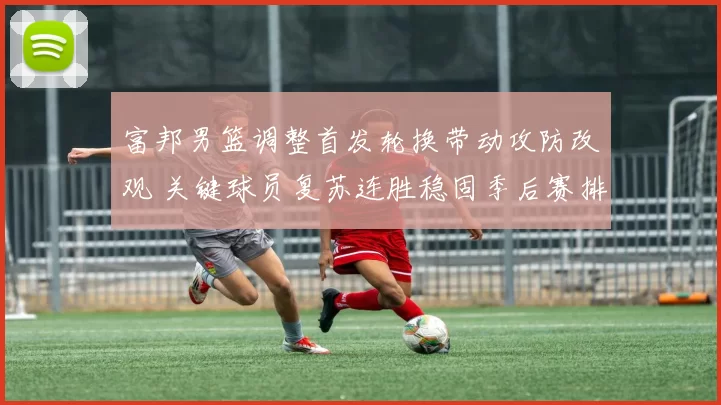 富邦男篮调整首发轮换带动攻防改观 关键球员复苏连胜稳固季后赛排名