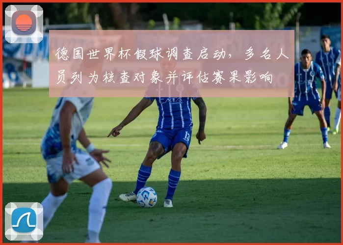 德国世界杯假球调查启动,多名人员列为核查对象并评估赛果影响