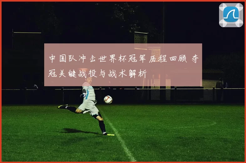 中国队冲击世界杯冠军历程回顾 夺冠关键战役与战术解析