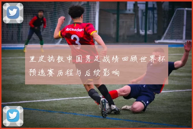 里皮执教中国男足战绩回顾世界杯预选赛历程与后续影响