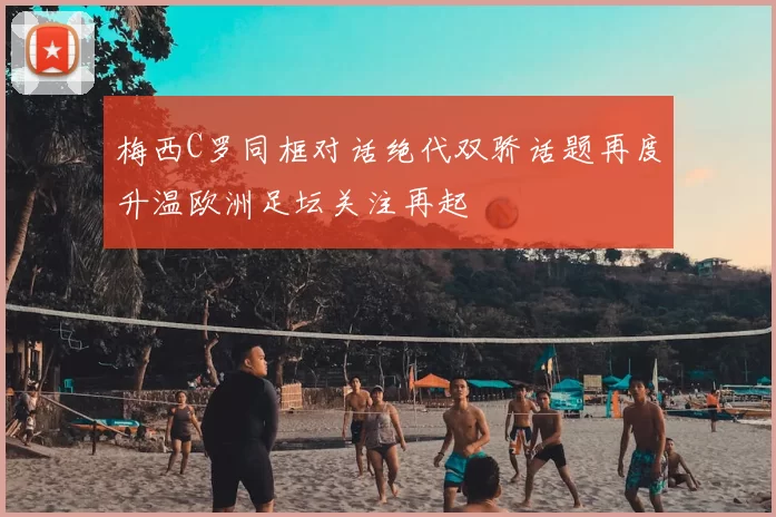 梅西C罗同框对话绝代双骄话题再度升温欧洲足坛关注再起