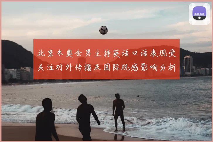 北京冬奥会男主持英语口语表现受关注对外传播及国际观感影响分析