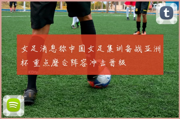 女足消息称中国女足集训备战亚洲杯 重点磨合阵容冲击晋级