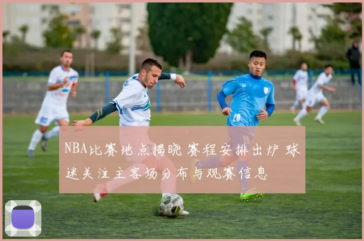 NBA比赛地点揭晓 赛程安排出炉 球迷关注主客场分布与观赛信息