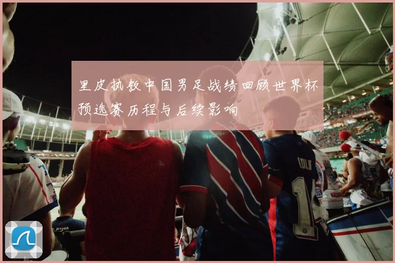 里皮执教中国男足战绩回顾世界杯预选赛历程与后续影响