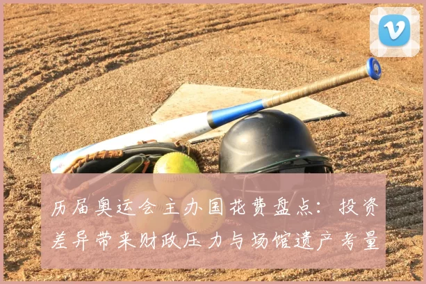 历届奥运会主办国花费盘点：投资差异带来财政压力与场馆遗产考量