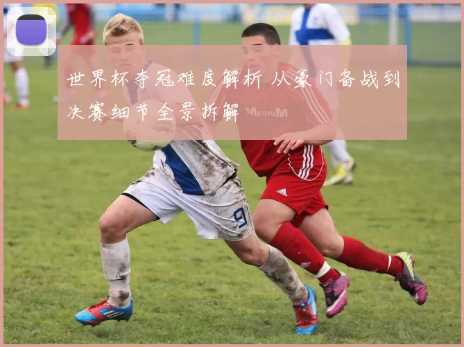 世界杯夺冠难度解析 从豪门备战到决赛细节全景拆解
