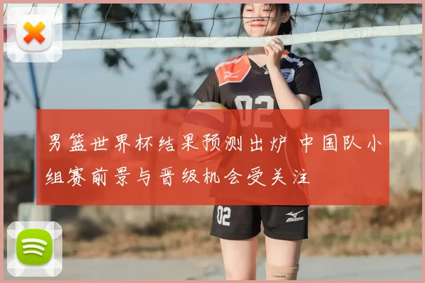 男篮世界杯结果预测出炉 中国队小组赛前景与晋级机会受关注