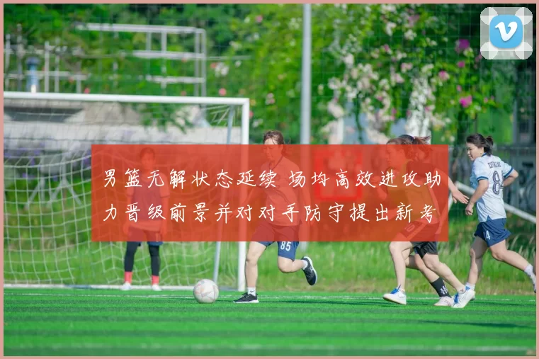 男篮无解状态延续 场均高效进攻助力晋级前景并对对手防守提出新考验