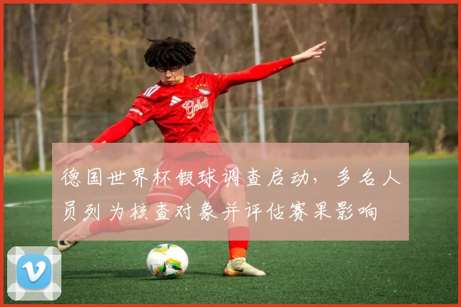 德国世界杯假球调查启动,多名人员列为核查对象并评估赛果影响