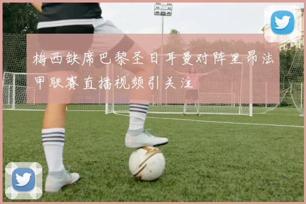 梅西缺席巴黎圣日耳曼对阵里昂法甲联赛直播视频引关注