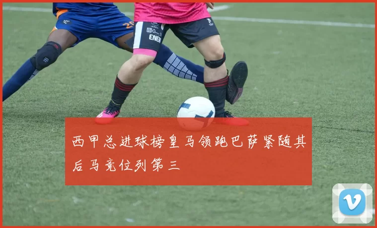 西甲总进球榜皇马领跑巴萨紧随其后马竞位列第三